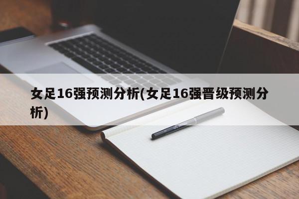 女足16强预测分析(女足16强晋级预测分析)