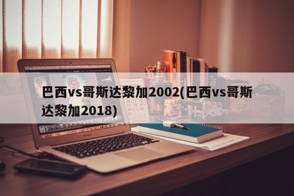 巴西vs哥斯达黎加2002(巴西vs哥斯达黎加2018)