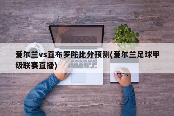 爱尔兰vs直布罗陀比分预测(爱尔兰足球甲级联赛直播)