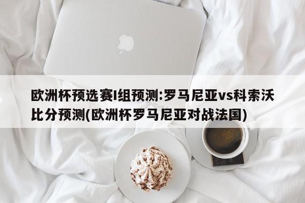 欧洲杯预选赛I组预测:罗马尼亚vs科索沃比分预测(欧洲杯罗马尼亚对战法国)