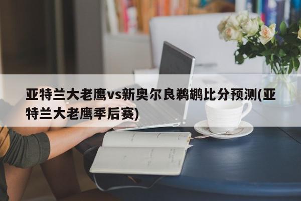 亚特兰大老鹰vs新奥尔良鹈鹕比分预测(亚特兰大老鹰季后赛)