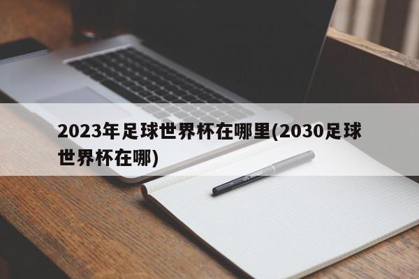 2023年足球世界杯在哪里(2030足球世界杯在哪)