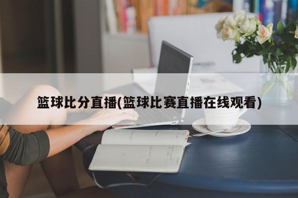 篮球比分直播(篮球比赛直播在线观看)