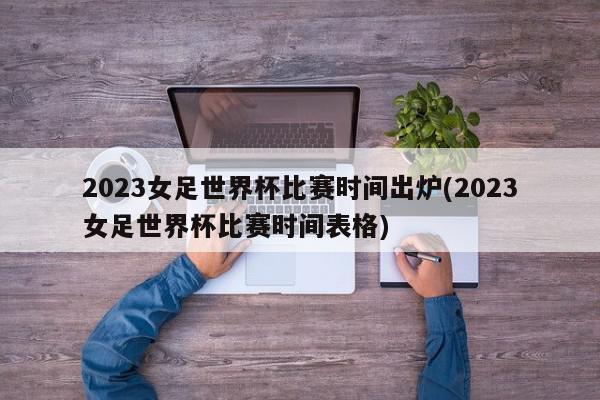 2023女足世界杯比赛时间出炉(2023女足世界杯比赛时间表格)