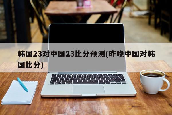 韩国23对中国23比分预测(昨晚中国对韩国比分)