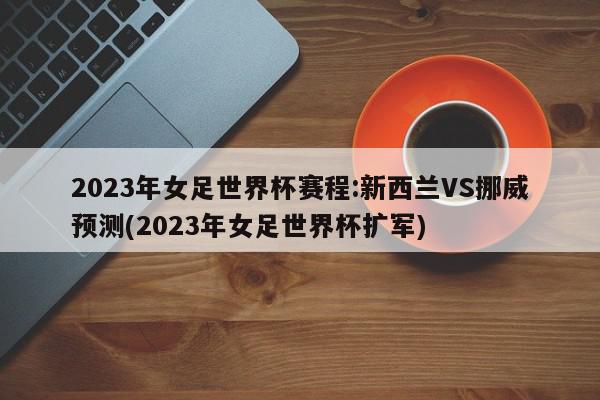 2023年女足世界杯赛程:新西兰VS挪威预测(2023年女足世界杯扩军)