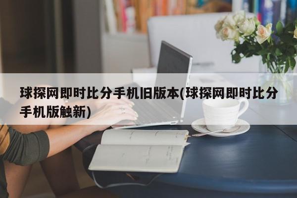 球探网即时比分手机旧版本(球探网即时比分手机版触新)