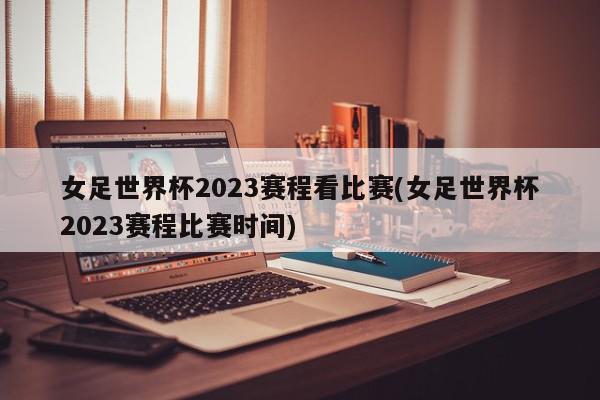 女足世界杯2023赛程看比赛(女足世界杯2023赛程比赛时间)