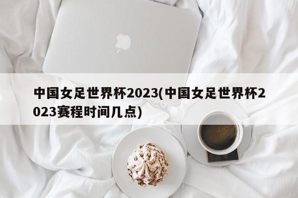 中国女足世界杯2023(中国女足世界杯2023赛程时间几点)