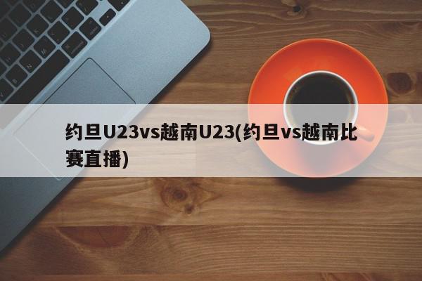 约旦U23vs越南U23(约旦vs越南比赛直播)