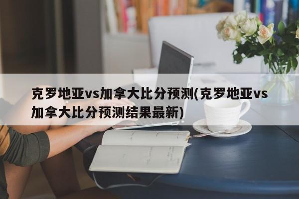 克罗地亚vs加拿大比分预测(克罗地亚vs加拿大比分预测结果最新)