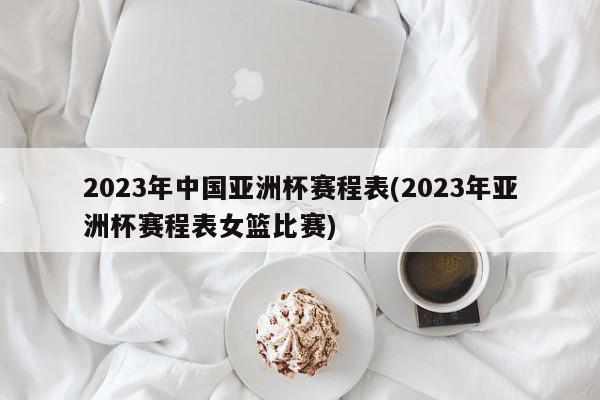 2023年中国亚洲杯赛程表(2023年亚洲杯赛程表女篮比赛)