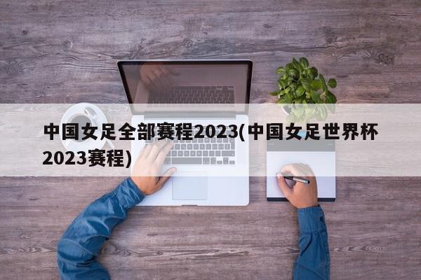 中国女足全部赛程2023(中国女足世界杯2023赛程)