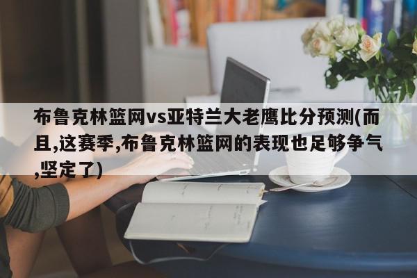 布鲁克林篮网vs亚特兰大老鹰比分预测(而且,这赛季,布鲁克林篮网的表现也足够争气,坚定了)