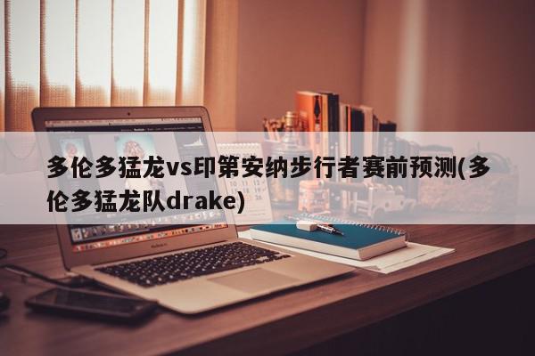 多伦多猛龙vs印第安纳步行者赛前预测(多伦多猛龙队drake)