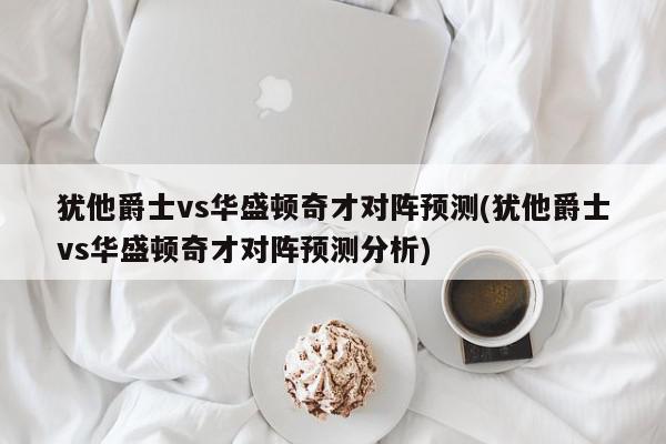 犹他爵士vs华盛顿奇才对阵预测(犹他爵士vs华盛顿奇才对阵预测分析)