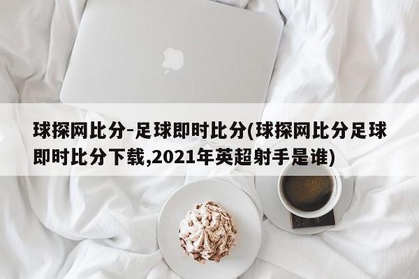 球探网比分-足球即时比分(球探网比分足球即时比分下载,2021年英超射手是谁)