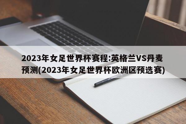 2023年女足世界杯赛程:英格兰VS丹麦预测(2023年女足世界杯欧洲区预选赛)