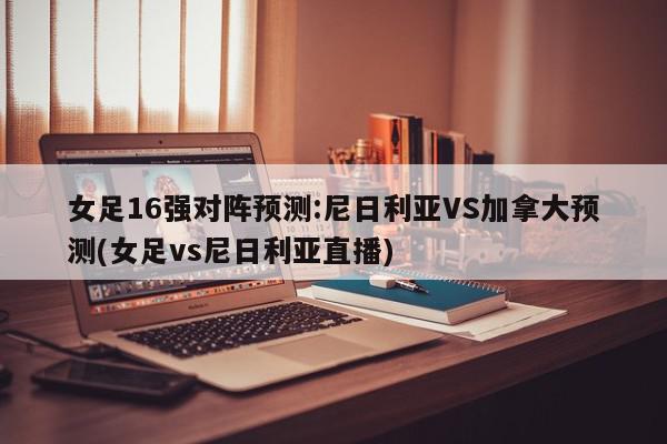 女足16强对阵预测:尼日利亚VS加拿大预测(女足vs尼日利亚直播)