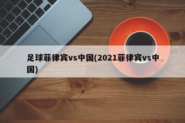 足球菲律宾vs中国(2021菲律宾vs中国)