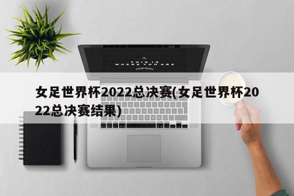 女足世界杯2022总决赛(女足世界杯2022总决赛结果)