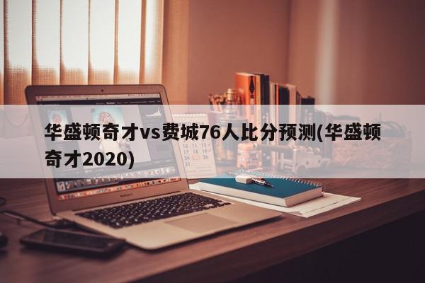 华盛顿奇才vs费城76人比分预测(华盛顿奇才2020)