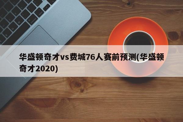 华盛顿奇才vs费城76人赛前预测(华盛顿奇才2020)