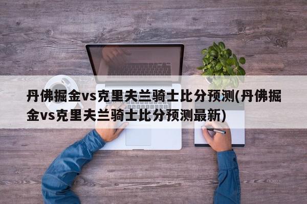 丹佛掘金vs克里夫兰骑士比分预测(丹佛掘金vs克里夫兰骑士比分预测最新)