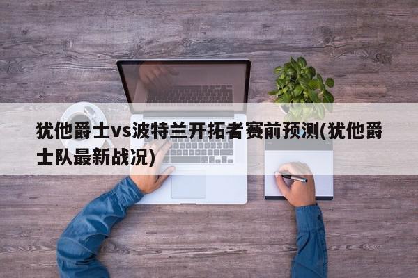 犹他爵士vs波特兰开拓者赛前预测(犹他爵士队最新战况)