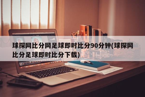 球探网比分网足球即时比分90分钟(球探网比分足球即时比分下载)