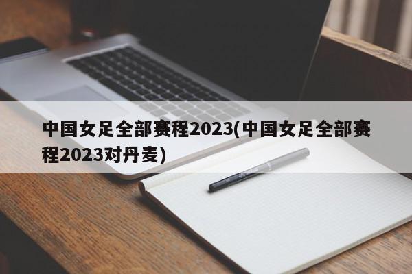 中国女足全部赛程2023(中国女足全部赛程2023对丹麦)