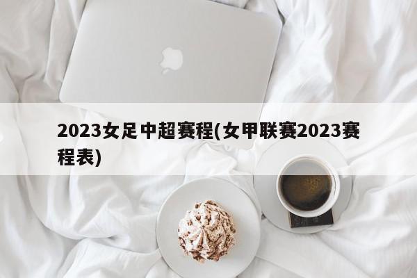 2023女足中超赛程(女甲联赛2023赛程表)