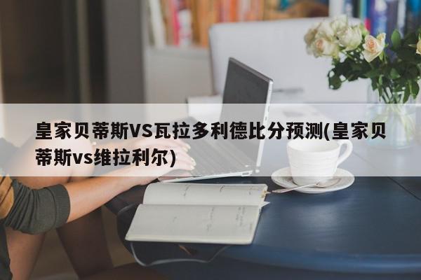 皇家贝蒂斯VS瓦拉多利德比分预测(皇家贝蒂斯vs维拉利尔)