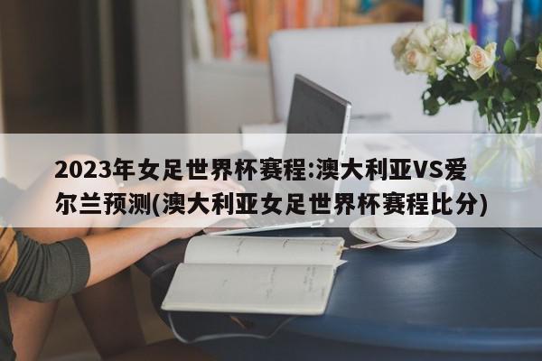 2023年女足世界杯赛程:澳大利亚VS爱尔兰预测(澳大利亚女足世界杯赛程比分)