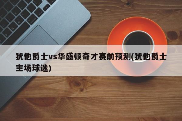 犹他爵士vs华盛顿奇才赛前预测(犹他爵士主场球迷)