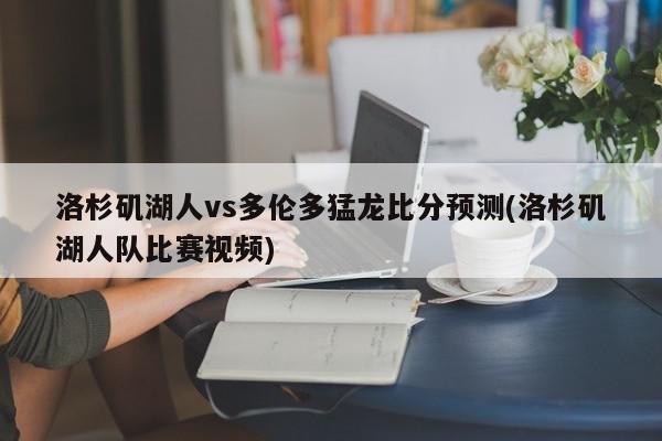 洛杉矶湖人vs多伦多猛龙比分预测(洛杉矶湖人队比赛视频)