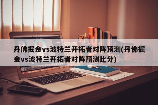 丹佛掘金vs波特兰开拓者对阵预测(丹佛掘金vs波特兰开拓者对阵预测比分)