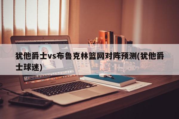 犹他爵士vs布鲁克林篮网对阵预测(犹他爵士球迷)