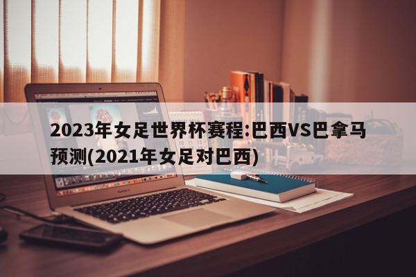 2023年女足世界杯赛程:巴西VS巴拿马预测(2021年女足对巴西)