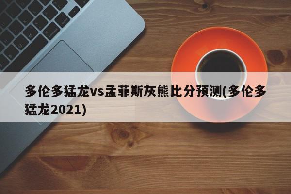 多伦多猛龙vs孟菲斯灰熊比分预测(多伦多猛龙2021)