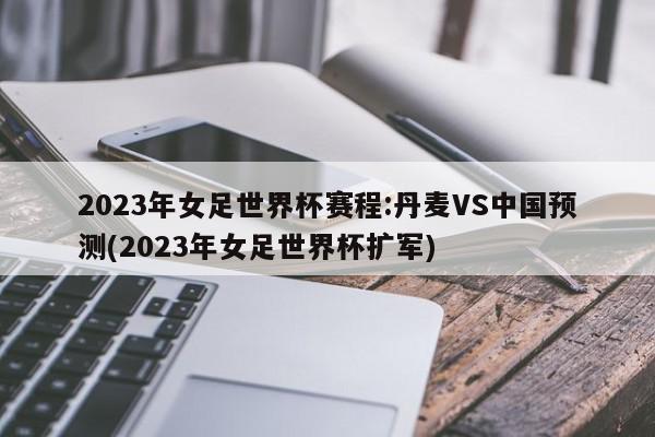 2023年女足世界杯赛程:丹麦VS中国预测(2023年女足世界杯扩军)