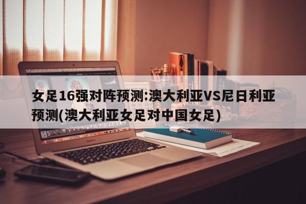 女足16强对阵预测:澳大利亚VS尼日利亚预测(澳大利亚女足对中国女足)