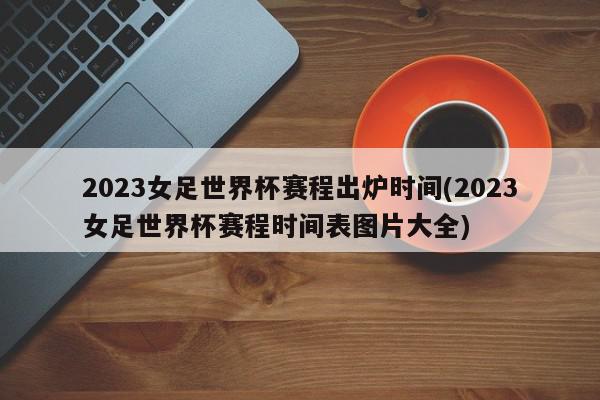 2023女足世界杯赛程出炉时间(2023女足世界杯赛程时间表图片大全)