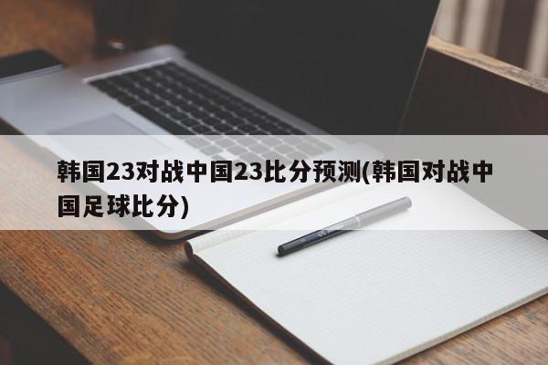 韩国23对战中国23比分预测(韩国对战中国足球比分)