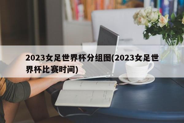 2023女足世界杯分组图(2023女足世界杯比赛时间)