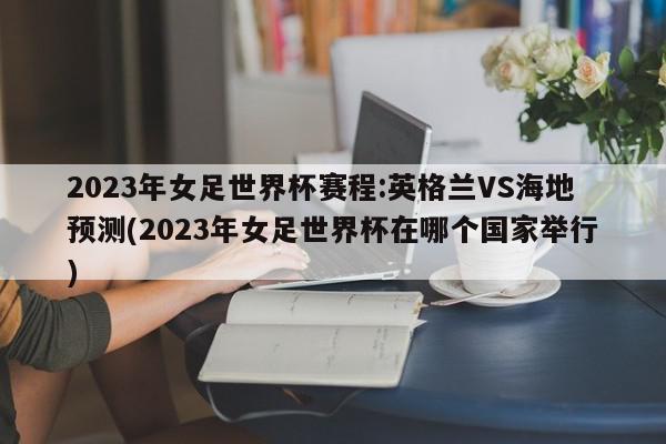 2023年女足世界杯赛程:英格兰VS海地预测(2023年女足世界杯在哪个国家举行)