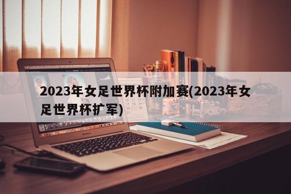 2023年女足世界杯附加赛(2023年女足世界杯扩军)