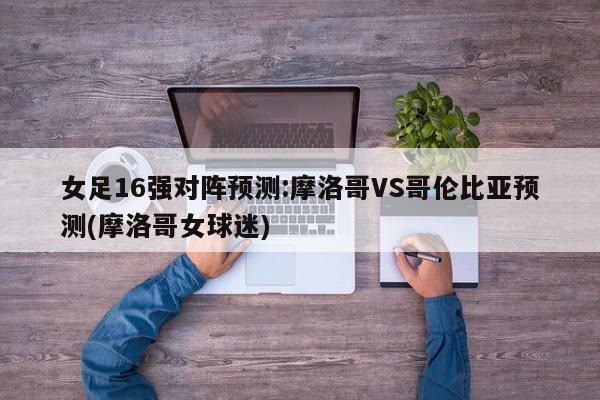 女足16强对阵预测:摩洛哥VS哥伦比亚预测(摩洛哥女球迷)