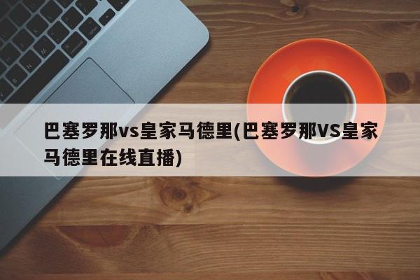 巴塞罗那vs皇家马德里(巴塞罗那VS皇家马德里在线直播)