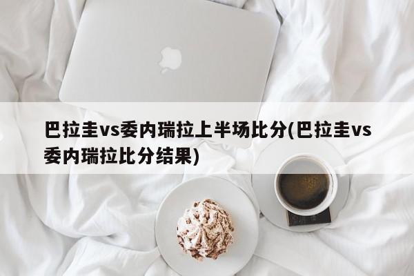 巴拉圭vs委内瑞拉上半场比分(巴拉圭vs委内瑞拉比分结果)